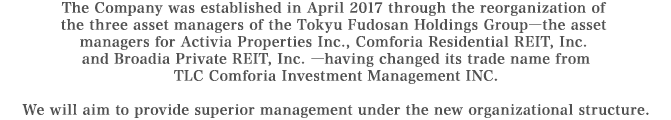 The Company was established in April 2017 through the reorganization of the three asset managers of the Tokyu Fudosan Holdings Group―the asset managers for Activia Properties Inc., Comforia Residential REIT, Inc.
and Broadia Private REIT, Inc. ―having changed its trade name from TLC Comforia Investment Management INC.
We will aim to provide superior management under the new organizational structure.