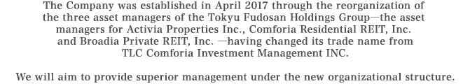 The Company was established in April 2017 through the reorganization of the three asset managers of the Tokyu Fudosan Holdings Group―the asset managers for Activia Properties Inc., Comforia Residential REIT, Inc.
and Broadia Private REIT, Inc. ―having changed its trade name from TLC Comforia Investment Management INC.
We will aim to provide superior management under the new organizational structure.