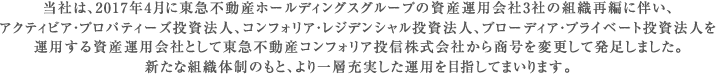 当社は、2017年4月に東急不動産ホールディングスグループの資産運用会社3社の組織再編に伴い、アクティビア・プロパティーズ投資法人、コンフォリア・レジデンシャル投資法人、ブローディア・プライベート投資法人を運用する資産運用会社として東急不動産コンフォリア投信株式会社から商号を変更して発足しました。
新たな組織体制のもと、より一層充実した運用を目指してまいります。