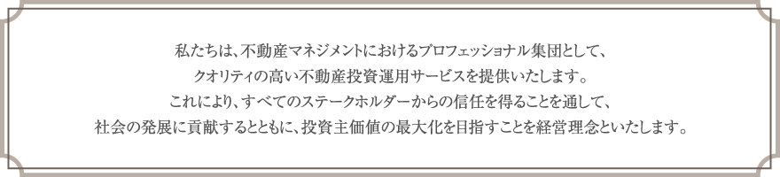 私たちは、不動産マネジメントにおけるプロフェッショナル集団として、クオリティの高い不動産投資運用サービスを提供いたします。これにより、すべてのステークホルダーからの信任を得ることを通して、社会の発展に貢献するとともに、投資主価値の最大化を目指すことを経営理念といたします。